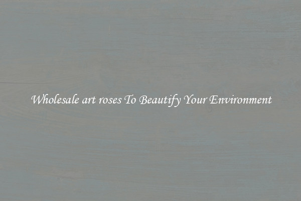 Wholesale art roses To Beautify Your Environment