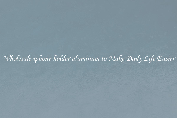 Wholesale iphone holder aluminum to Make Daily Life Easier