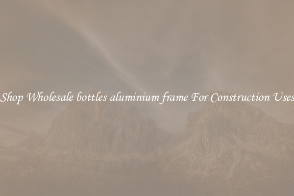 Shop Wholesale bottles aluminium frame For Construction Uses