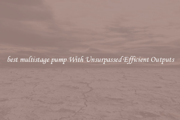 best multistage pump With Unsurpassed Efficient Outputs